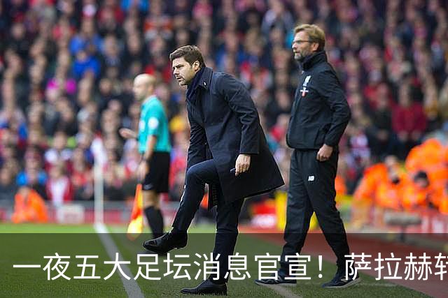 一夜五大足坛消息官宣！萨拉赫转会离队，穆帅接班人正式履职，曼城续约天赋球员，马竞作出回应